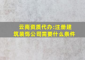 云南资质代办:注册建筑装饰公司需要什么条件