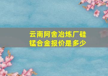 云南阿舍冶炼厂硅锰合金报价是多少