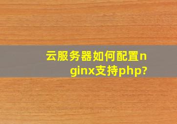云服务器如何配置nginx支持php?