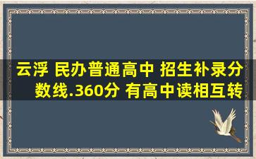 云浮 民办普通高中 招生补录(分数线).360分 有高中读,相互转告 