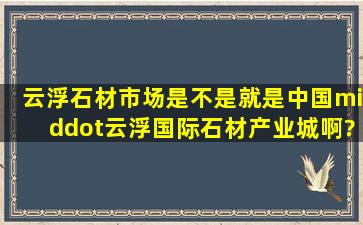 云浮石材市场是不是就是中国·云浮国际石材产业城啊?