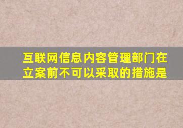 互联网信息内容管理部门在立案前不可以采取的措施是