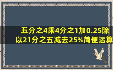 五分之4乘4分之1加0.25除以21分之五减去25%简便运算