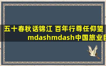 五十春秋话锦江 百年行尊任仰望——中国旅业巨子暨锦江集团开创...