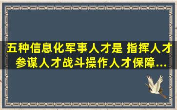 五种信息化军事人才是 指挥人才、参谋人才、战斗操作人才、保障...