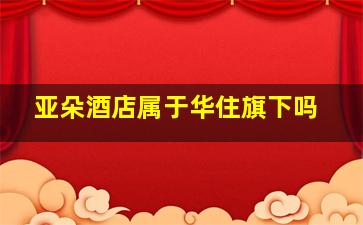 亚朵酒店属于华住旗下吗