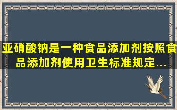 亚硝酸钠是一种食品添加剂,按照《食品添加剂使用卫生标准》规定,...