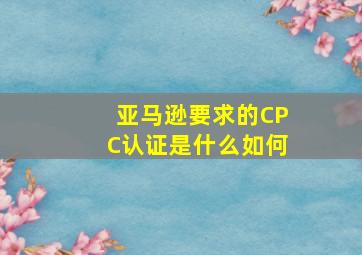 亚马逊要求的CPC认证是什么,如何