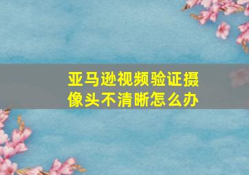 亚马逊视频验证摄像头不清晰怎么办