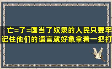 亡=了=国当了奴隶的人民,只要牢记住他们的语言,就好象拿着一把打开...