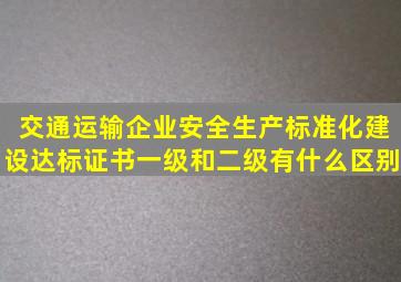 交通运输企业安全生产标准化建设达标证书一级和二级有什么区别