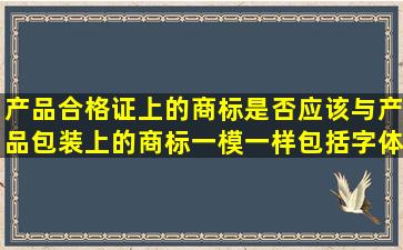 产品合格证上的商标是否应该与产品包装上的商标一模一样,包括字体,...