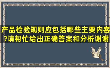 产品检验规则应包括哪些主要内容?请帮忙给出正确答案和分析,谢谢!