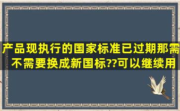 产品现执行的国家标准已过期,那需不需要换成新国标??可以继续用...