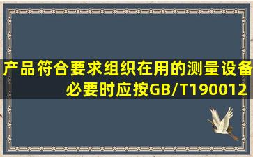 产品符合要求组织在用的测量设备必要时应按GB/T190012008标准