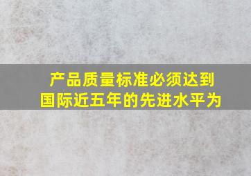 产品质量标准必须达到国际近五年的先进水平为()。