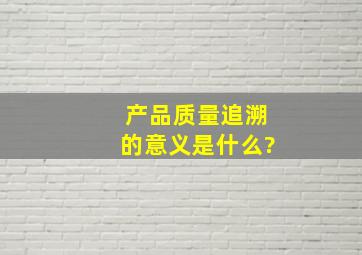 产品质量追溯的意义是什么?