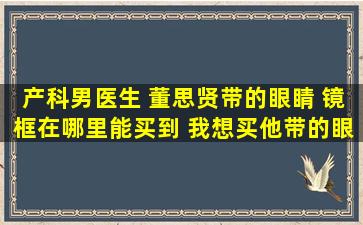 产科男医生 董思贤带的眼睛 镜框在哪里能买到 我想买他带的眼镜框 ...