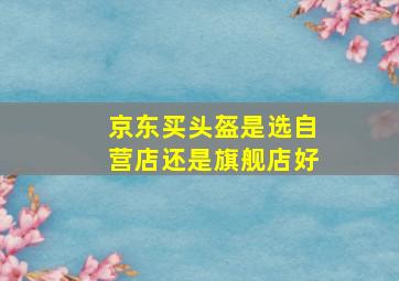 京东买头盔是选自营店还是旗舰店好