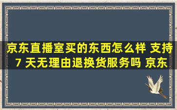 京东直播室买的东西怎么样 支持7 天无理由退换货服务吗 京东商城...