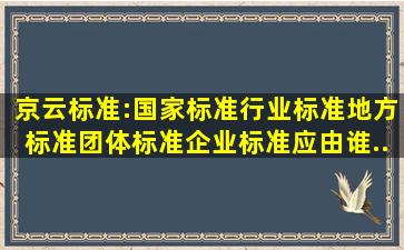 京云标准:国家标准、行业标准、地方标准、团体标准、企业标准应由谁...