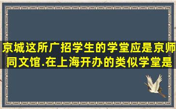 京城这所广招学生的学堂应是京师同文馆.在上海开办的类似学堂是