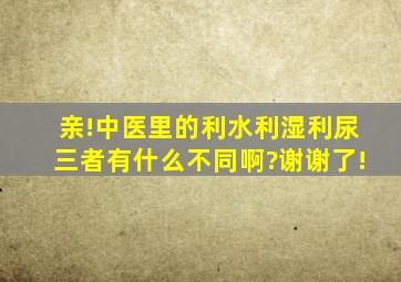 亲!中医里的利水,利湿,利尿,三者有什么不同啊?谢谢了!