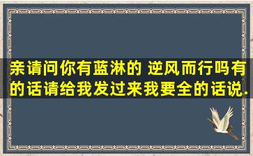 亲,请问你有蓝淋的 逆风而行吗,有的话请给我发过来,我要全的,话说...