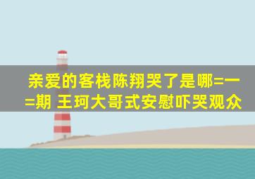 亲爱的客栈陈翔哭了是哪=一=期 王珂大哥式安慰吓哭观众