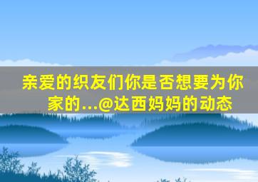 亲爱的织友们,你是否想要为你家的...@达西妈妈的动态