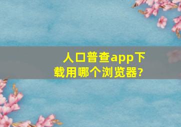 人口普查app下载用哪个浏览器?