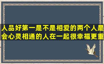 人品好第一是不是相爱的两个人是会心灵相通的人在一起很幸福更重要(