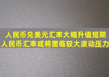 人民币兑美元汇率大幅升值,短期人民币汇率或将面临较大波动压力