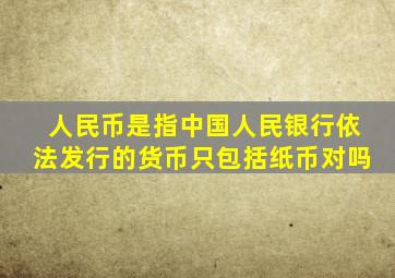 人民币是指中国人民银行依法发行的货币只包括纸币对吗