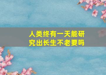 人类终有一天能研究出长生不老要吗(