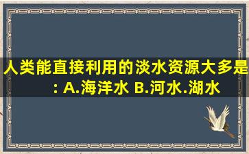 人类能直接利用的淡水资源大多是: A.海洋水 B.河水.湖水和浅层地下水 ...