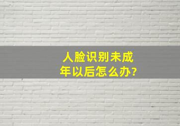 人脸识别未成年以后怎么办?