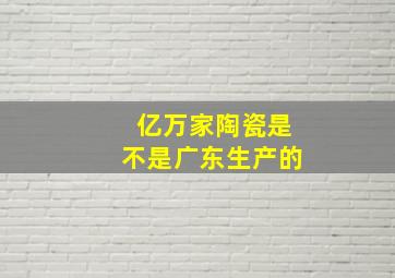 亿万家陶瓷是不是广东生产的(