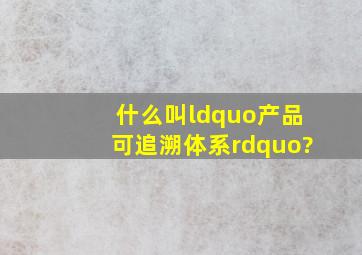 什么叫“产品可追溯体系”?