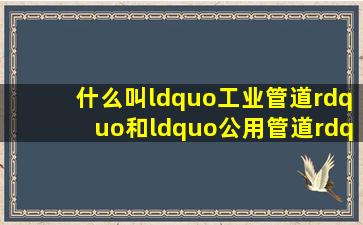 什么叫“工业管道”和“公用管道”