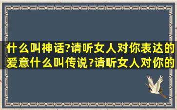 什么叫神话?请听女人对你表达的爱意;什么叫传说?请听女人对你的承诺?