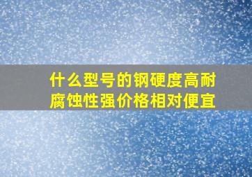 什么型号的钢硬度高,耐腐蚀性强,价格相对便宜。