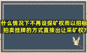 什么情况下不再设探矿权,而以招标拍卖挂牌的方式直接出让采矿权?