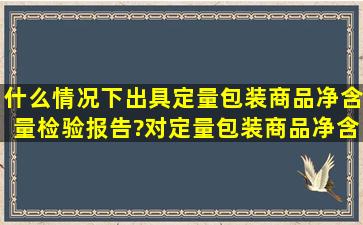 什么情况下出具定量包装商品净含量检验报告?对定量包装商品净含量...