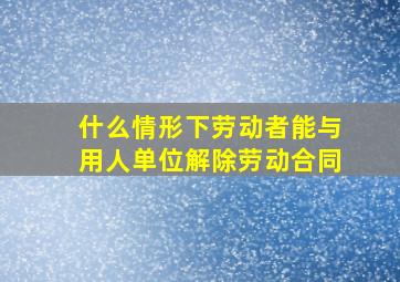 什么情形下劳动者能与用人单位解除劳动合同