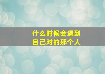 什么时候会遇到自己对的那个人