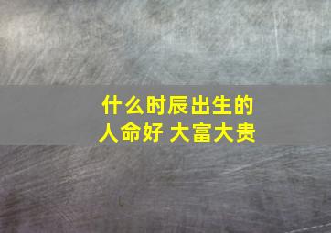 什么时辰出生的人命好 大富大贵