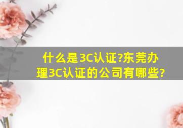 什么是3C认证?东莞办理3C认证的公司有哪些?