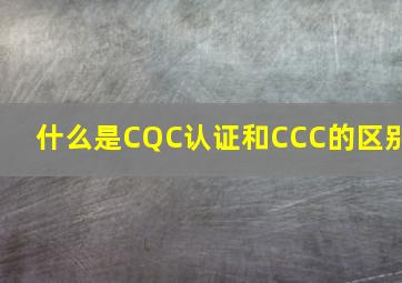 什么是CQC认证和CCC的区别