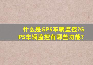 什么是GPS车辆监控?GPS车辆监控有哪些功能?